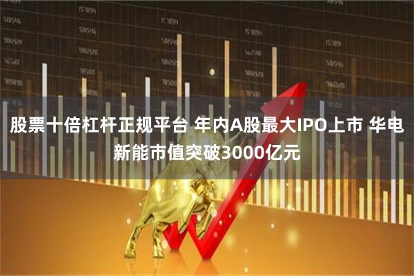 股票十倍杠杆正规平台 年内A股最大IPO上市 华电新能市值突破3000亿元
