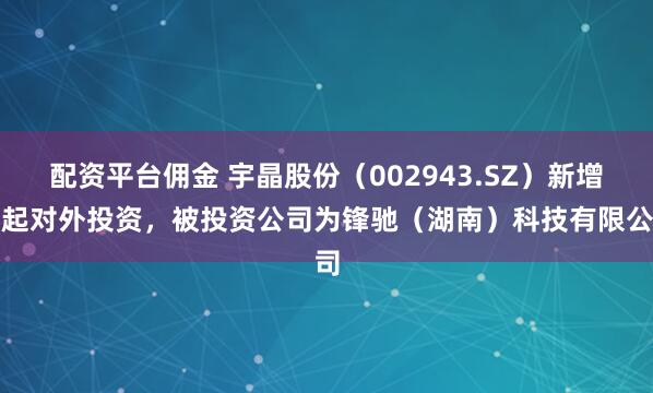 配资平台佣金 宇晶股份（002943.SZ）新增一起对外投资，被投资公司为锋驰（湖南）科技有限公司