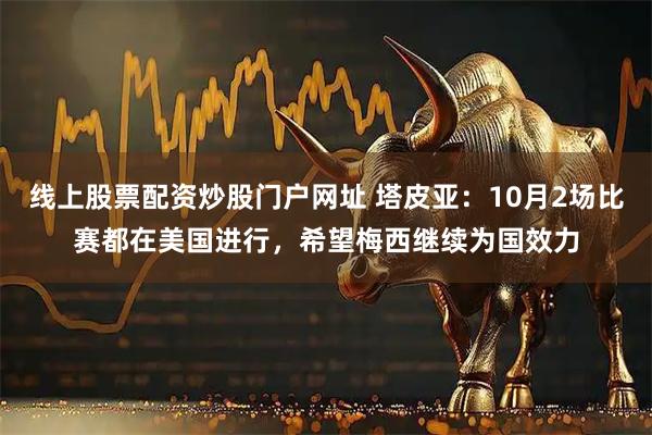 线上股票配资炒股门户网址 塔皮亚：10月2场比赛都在美国进行，希望梅西继续为国效力