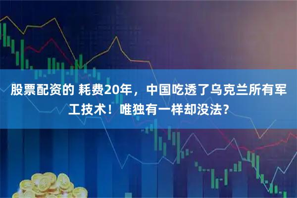 股票配资的 耗费20年，中国吃透了乌克兰所有军工技术！唯独有一样却没法？