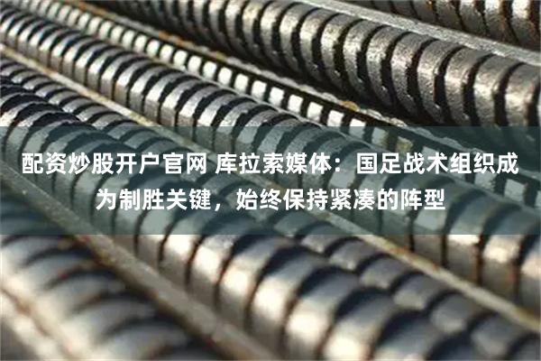 配资炒股开户官网 库拉索媒体:国足战术组织成为制胜关键,始终保持紧凑的阵型