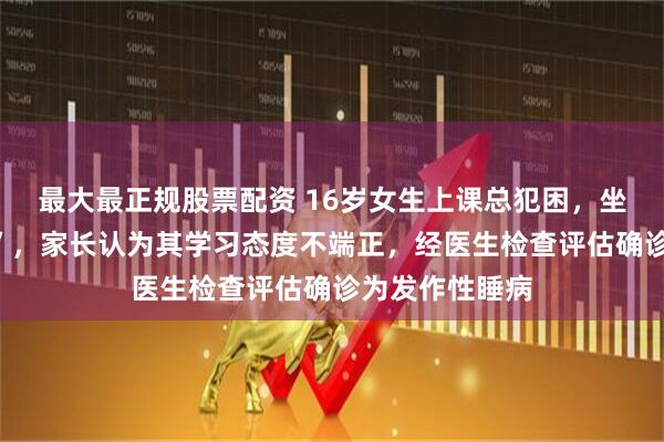 最大最正规股票配资 16岁女生上课总犯困，坐着就能“秒睡”，家长认为其学习态度不端正，经医生检查评估确诊为发作性睡病