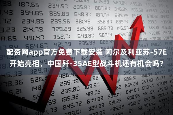 配资网app官方免费下载安装 阿尔及利亚苏-57E开始亮相，中国歼-35AE型战斗机还有机会吗？