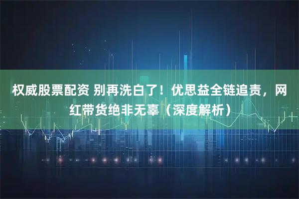 权威股票配资 别再洗白了！优思益全链追责，网红带货绝非无辜（深度解析）