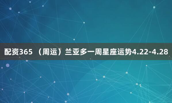 配资365 （周运）兰亚多一周星座运势4.22-4.28
