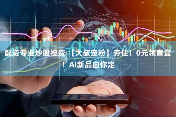 配资专业炒股投资 【大叔宠粉】夯住！0元领盲盒！AI新品由你定