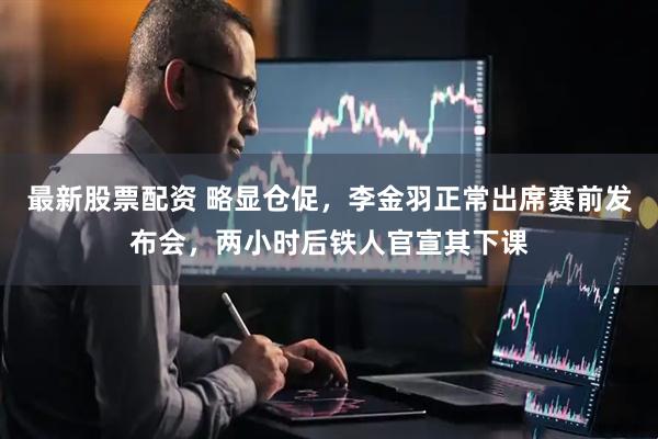 最新股票配资 略显仓促，李金羽正常出席赛前发布会，两小时后铁人官宣其下课
