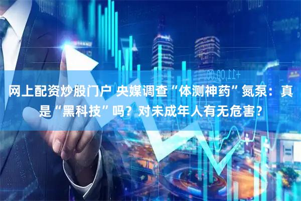 网上配资炒股门户 央媒调查“体测神药”氮泵：真是“黑科技”吗？对未成年人有无危害？