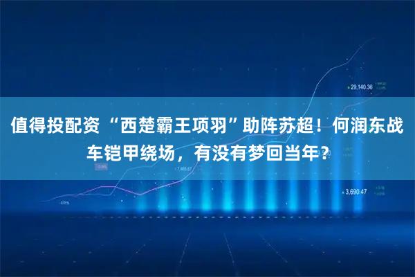 值得投配资 “西楚霸王项羽”助阵苏超！何润东战车铠甲绕场，有没有梦回当年？