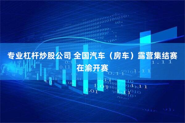 专业杠杆炒股公司 全国汽车(房车)露营集结赛在渝开赛