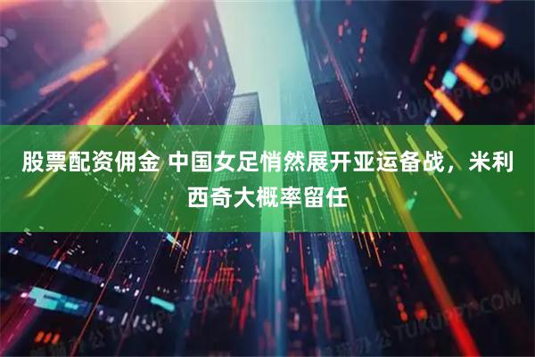 股票配资佣金 中国女足悄然展开亚运备战,米利西奇大概率留任