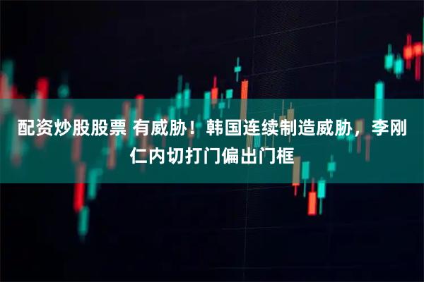 配资炒股股票 有威胁！韩国连续制造威胁，李刚仁内切打门偏出门框