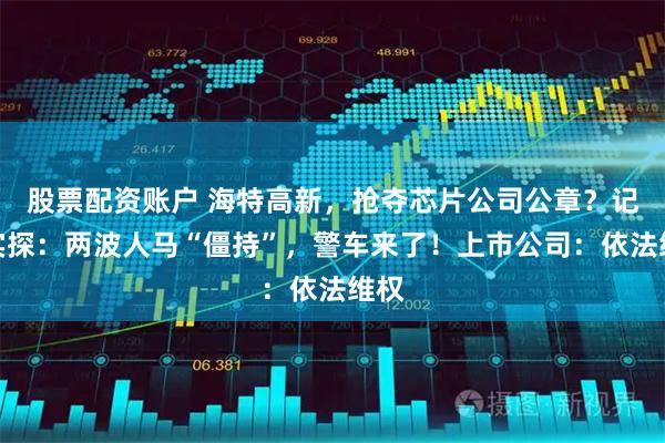 股票配资账户 海特高新，抢夺芯片公司公章？记者实探：两波人马“僵持”，警车来了！上市公司：依法维权