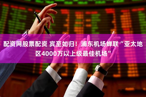 配资网股票配资 宾至如归！浦东机场蝉联“亚太地区4000万以上级最佳机场”
