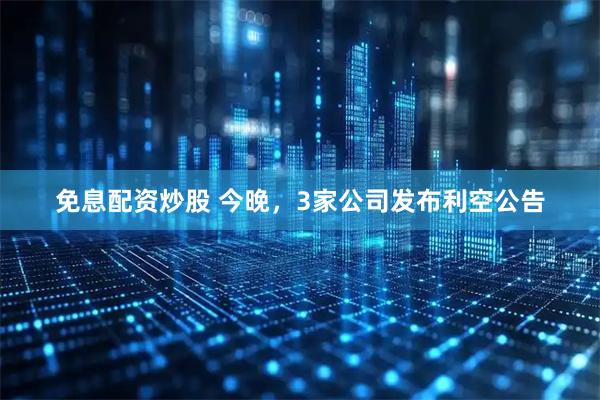 免息配资炒股 今晚，3家公司发布利空公告